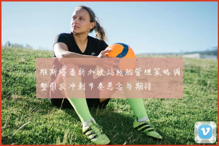 维斯塔潘新加坡站轮胎管理策略调整引发冲刺节奏悬念与期待