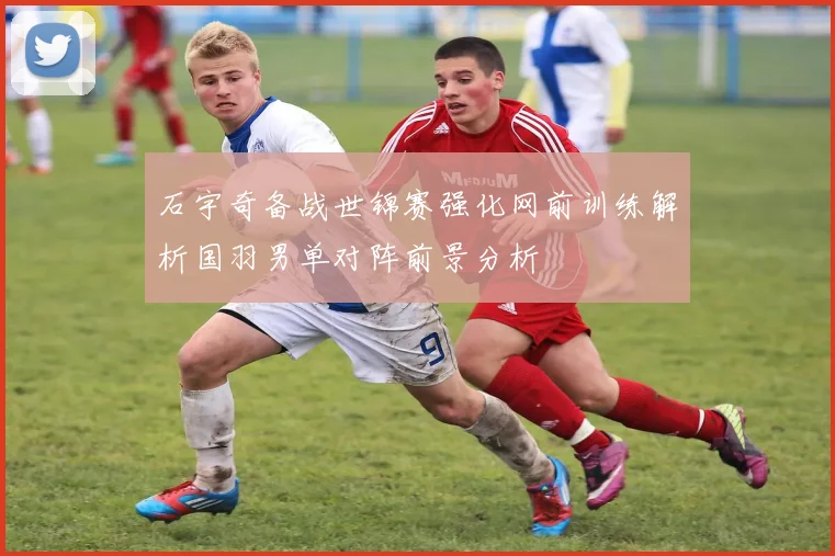 石宇奇备战世锦赛强化网前训练解析国羽男单对阵前景分析
