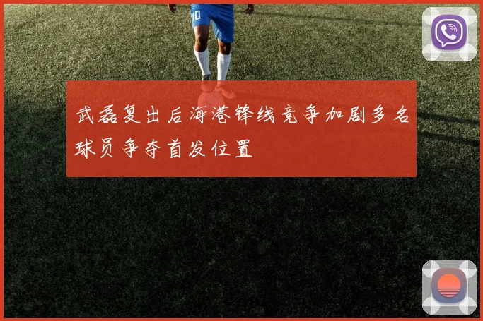 武磊复出后海港锋线竞争加剧多名球员争夺首发位置