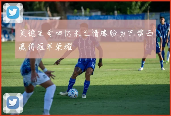 莫德里奇回忆米兰情缘盼为巴雷西赢得冠军荣耀