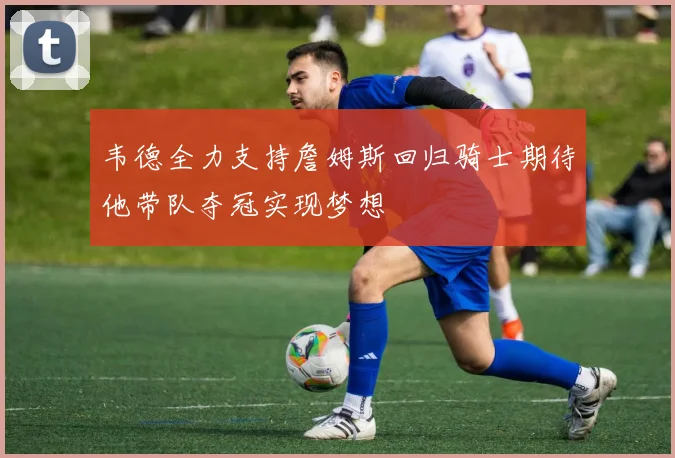 韦德全力支持詹姆斯回归骑士期待他带队夺冠实现梦想