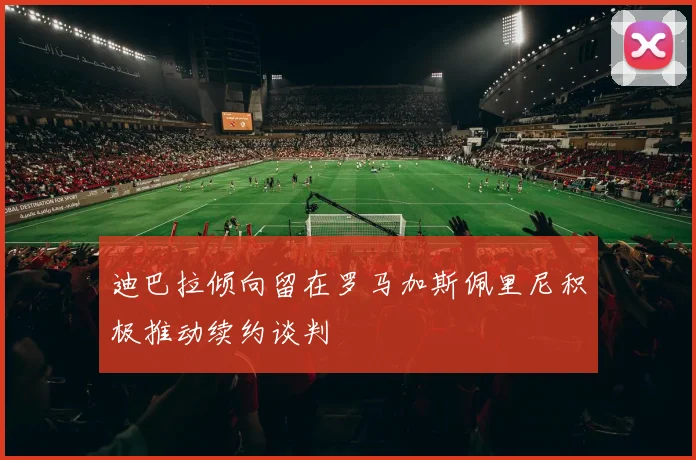 迪巴拉倾向留在罗马加斯佩里尼积极推动续约谈判