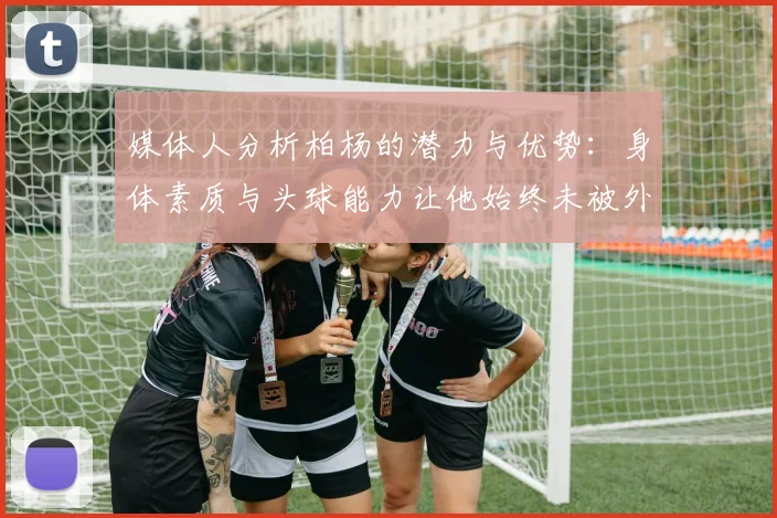 媒体人分析柏杨的潜力与优势：身体素质与头球能力让他始终未被外教放弃