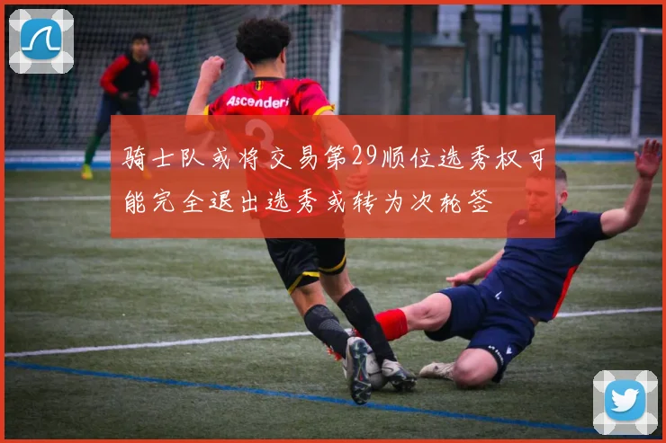 骑士队或将交易第29顺位选秀权可能完全退出选秀或转为次轮签