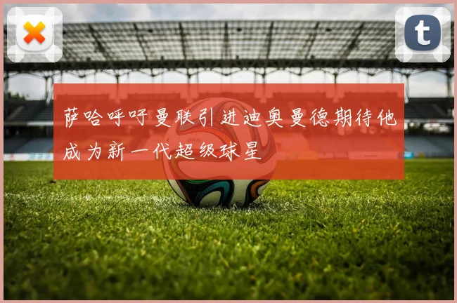 萨哈呼吁曼联引进迪奥曼德期待他成为新一代超级球星