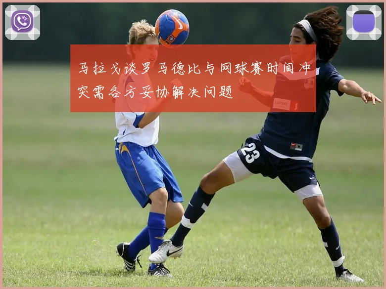 马拉戈谈罗马德比与网球赛时间冲突需各方妥协解决问题
