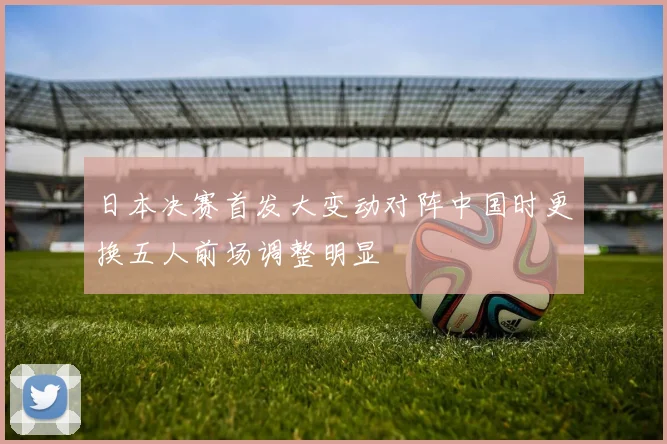 日本决赛首发大变动对阵中国时更换五人前场调整明显