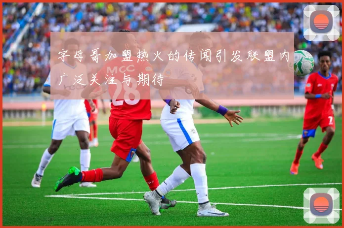 字母哥加盟热火的传闻引发联盟内广泛关注与期待