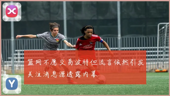 篮网不愿交易波特但流言依然引发关注消息源透露内幕